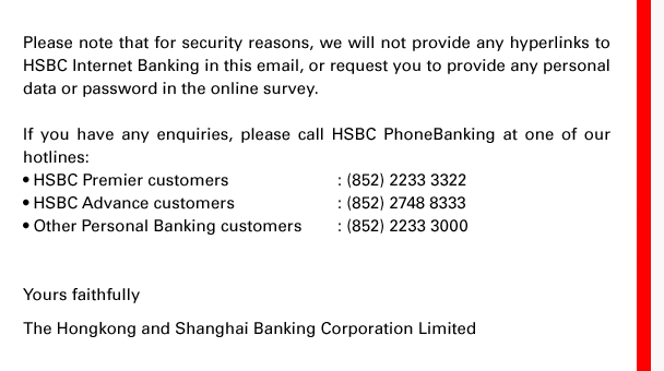 Please note that for security reasons, we will not provide any hyperlinks to HSBC Internet Banking in this email, or request you to provide any personal data or password in the online survey. If you have any enquiries, please call HSBC PhoneBanking at one of our hotlines: • HSBC Premier customers: (852) 2233 3322 • HSBC Advance customers: (852) 2748 8333 • Other Personal Banking customers: (852) 2233 3000 Yours faithfully The Hongkong and Shanghai Banking Corporation Limited