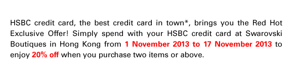 HSBC credit card, the best credit card in town*, brings you the Red Hot Exclusive Offer! Simply spend with your HSBC credit card at Swarovski  Boutiques in Hong Kong from 1 November 2013 to 17 November 2013 to enjoy 20% off when you purchase two items or above.