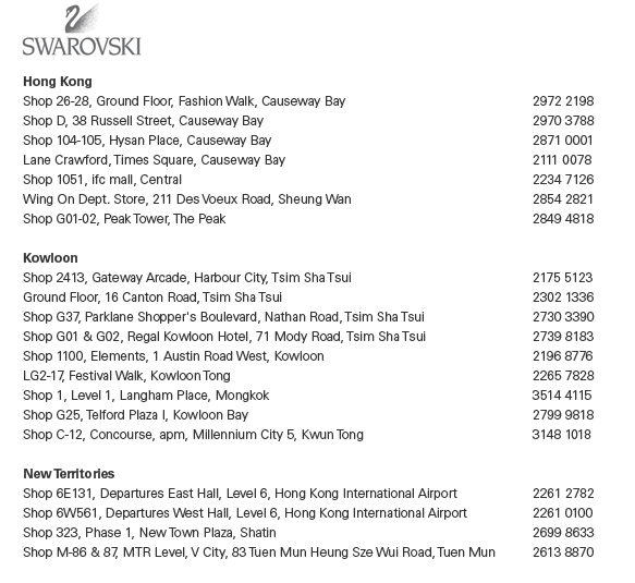 SWAROVSKI Hong Kong Shop 26-28, Ground Floor, Fashion Walk, Causeway Bay  |  2972 2198 Shop D, 38 Russell Street, Causeway Bay  |  2970 3788 Shop 104-105, Hysan Place, Causeway Bay  |  2871 0001 Lane Crawford, Times Square, Causeway Bay  |  2111 0078 Shop 1051, ifc mall, Central  |  2234 7126 Wing On Dept. Store, 211 Des Voeux Road, Sheung Wan  |  2854 2821 Shop G01-02, Peak Tower, The Peak  |  2849 4818  Kowloon   Shop 2413, Gateway Arcade, Harbour City, Tsim Sha Tsui  |  2175 5123 Ground Floor, 16 Canton Road, Tsim Sha Tsui  |  2302 1336 Shop G37, Parklane Shopper's Boulevard, Nathan Road, Tsim Sha Tsui  |  2730 3390 Shop G01 & G02, Regal Kowloon Hotel, 71 Mody Road, Tsim Sha Tsui  |  2739 8183 Shop 1100, Elements, 1 Austin Road West, Kowloon  |  2196 8776 LG2-17, Festival Walk, Kowloon Tong  |  2265 7828 Shop 1, Level 1, Langham Place, Mongkok  |  3514 4115 Shop G25, Telford Plaza I, Kowloon Bay  |  2799 9818 Shop C-12, Concourse, apm, Millennium City 5, Kwun Tong  |  3148 1018  New Territories Shop 6E131, Departures East Hall, Level 6, Hong Kong International Airport  |  2261 2782 Shop 6W561, Departures West Hall, Level 6, Hong Kong International Airport  |  2261 0100 Shop 323, Phase 1, New Town Plaza, Shatin  |  2699 8633 Shop M-86 & 87, MTR Level, V City, 83 Tuen Mun Heung Sze Wui Road, Tuen Mun  |  2613 8870