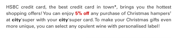 HSBC credit card, the best credit card in town*, brings you the hottest shopping offers! You can enjoy 5% off any purchase of Christmas hampers† at city’super with your city’super card. To make your Christmas gifts even more unique, you can select any opulent wine with personalised label!