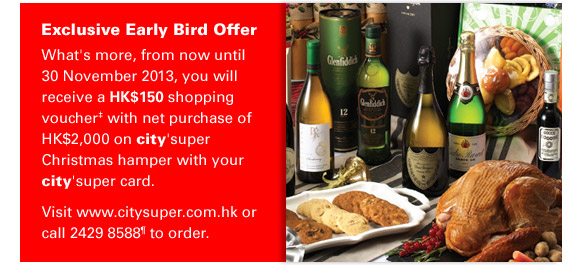 Exclusive Early Bird Offer
What's more, from now until 30 November 2013, you will receive a HK$150 shopping voucher‡ with net purchase of HK$2,000 on city’super Christmas hamper with your city’super card. 
Visit www.citysuper.com.hk or call 2429 8588¶ to order.