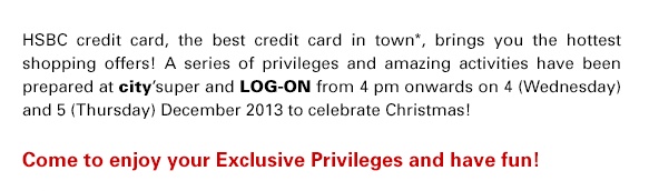 HSBC credit card, the best credit card in town*, brings you the hottest shopping offers! A series of privileges and amazing activities have been prepared at city'super and LOG-ON from 4 pm onwards on 4 (Wednesday) and 5 (Thursday) December 2013 to celebrate Christmas! Come to enjoy your Exclusive Privileges and have fun!