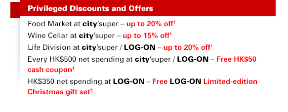 Privileged Discounts and Offers Food Market at city'super – up to 20% off† Wine Cellar at city'super – up to 15% off† Life Division at city'super / LOG-ON – up to 20% off† Every HK$500 net spending at city'super / LOG-ON – Free HK$50 cash coupon‡ HK$350 net spending at LOG-ON – Free LOG-ON Limited-edition Christmas gift set¶