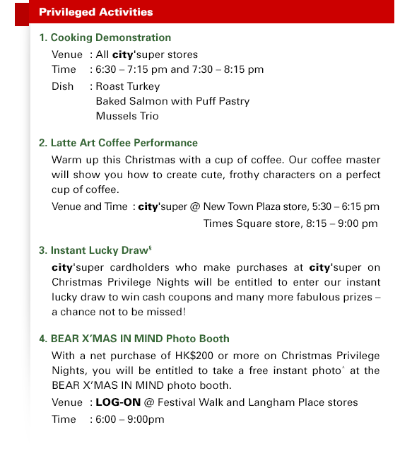 Privileged Activities 1. Cooking Demonstration Venue	: All city'super stores Time	: 6:30 – 7:15 pm and 7:30 – 8:15 pm Dish	: Roast Turkey | Baked Salmon with Puff Pastry | Mussels Trio 2. Latte Art Coffee Performance Warm up this Christmas with a cup of coffee. Our coffee master will show you how to create cute, frothy characters on a perfect cup of coffee. Venue and Time  : city'super @ New Town Plaza store, 5:30 – 6:15 pm | Times Square store, 8:15 – 9:00 pm 3. Instant Lucky Draw§ city'super cardholders who make purchases at city'super on Christmas Privilege Nights will be entitled to enter our instant lucky draw to win cash coupons and many more fabulous prizes – a chance not to be missed! 4. BEAR X'MAS IN MIND Photo Booth With a net purchase of HK$200 or more on Christmas Privilege Nights, you will be entitled to take a free instant photo^ at the BEAR X'MAS IN MIND photo booth. Venue	: LOG-ON @ Festival Walk and Langham Place stores Time	: 6:00 – 9:00pm