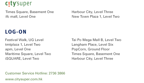 city'super Times Square, Basement One | Harbour City, Level Three ifc mall, Level One | New Town Plaza 1, Level Two LOG-ON Festival Walk, UG Level | Tai Po Mega Mall B, Level Two tmtplaza 1, Level Two | Langham Place, Level Six  apm, Level One | PopCorn, Ground Floor Maritime Square, Level Two | Times Square, Basement One iSQUARE, Level Two | Harbour City, Level Three  Customer Service Hotline: 2736 3866                www.citysuper.com.hk