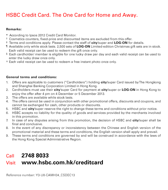  HSBC Credit Card. The One Card for Home and Away. Remarks: *  According to Ipsos 2012 Credit Card Monitor. †  Cosmetics counters, fixed-price and discounted items are excluded from this offer. ‡  Terms and conditions apply. Please contact the staff of city'super and LOG-ON for details. ¶  Available only while stock lasts. 2,500 sets of LOG-ON Limited-edition Christmas gift sets are in stock. Each valid receipt can be used to redeem the gift once only. §  Each cardholder/ member is eligible for one lucky draw per day and each valid receipt can be used to enter the lucky draw once only. ^ Each valid receipt can be used to redeem a free instant photo once only. General terms and conditions: 1. Offers are applicable to customers (