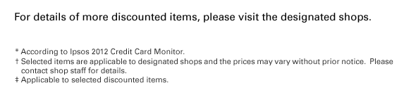 For details of more discounted items, please visit the designated shops. * According to Ipsos 2012 Credit Card Monitor. † Selected items are applicable to designated shops and the prices may vary without prior notice. ?Please contact shop staff for details. ‡ Applicable to selected discounted items.