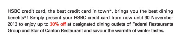 HSBC credit card, the best credit card in town*, brings you the best dining benefits*! Simply present your HSBC credit card from now until 30 November 2013 to enjoy up to 30% off at designated dining outlets of Federal Restaurants Group and Star of Canton Restaurant and savour the warmth of winter tastes. 