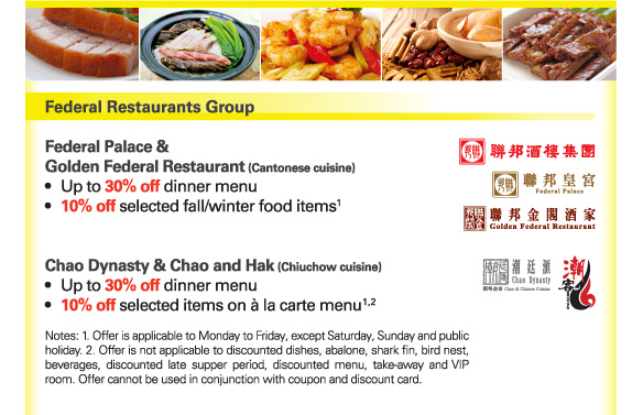 Federal Restaurants Group 

Federal Palace & Golden Federal Restaurant (Cantonese cuisine) 
- Up to 30% off dinner menu 
- 10% off selected fall/winter food items(1) 

Chao Dynasty & Chao and Hak (Chiuchow cuisine) 
- Up to 30% off dinner menu 
- 10% off selected items on à la carte menu(1,2) 

Notes: 1. Offer is applicable to Monday to Friday, except Saturday, Sunday and public holiday. 2. Offer is not applicable to discounted dishes, abalone, shark fin, bird nest, beverages, discounted late supper period, discounted menu, take-away and VIP room. Offer cannot be used in conjunction with coupon and discount card. 