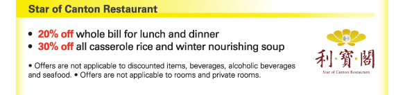 Star of Canton Restaurant 

- 20% off whole bill for lunch and dinner 
- 30% off all casserole rice and winter nourishing soup 

- Offers are not applicable to discounted items, beverages, alcoholic beverages and seafood. - Offers are not applicable to rooms and private rooms. 