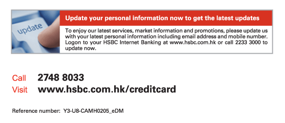 Update your personal information now to get the latest updates

To enjoy our latest services, market information and promotions, please update us with your latest personal information including email address and mobile number. Logon to your HSBC Internet Banking at www.hsbc.com.hk or call 2233 3000 to update now. 
          
Call 2748 8033 
Visit www.hsbc.com.hk/creditcard 

Reference number:  Y3-U8-CAMH0205_eDM