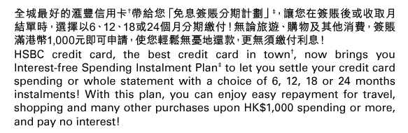 全城最好的匯豐信用卡†帶給您「免息簽賬分期計劃」‡，讓您在簽賬後或收取月結單時，選擇以6、12、18或24個月分期繳付！無論旅遊、購物及其他消費，簽賬滿港幣1,000元即可申請，使您輕鬆無憂地還款，更無須繳付利息！  HSBC credit card, the best credit card in town†, now brings you Interest-free Spending Instalment Plan‡ to let you settle your credit card spending or whole statement with a choice of 6, 12, 18 or 24 months instalments! With this plan, you can enjoy easy repayment for travel, shopping and many other purchases upon HK$1,000 spending or more, and pay no interest! 