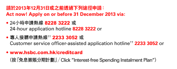 請於2013年12月31日或之前透過下列途徑申請：  Act now! Apply on or before 31 December 2013 via:  • 24小時申請熱線 8228 3222 或  • 24-hour application hotline 8228 3222 or  • 專人接聽申請熱線†† 2233 3052 或  • Customer service officer-assisted application hotline†† 2233 3052 or  • www.hsbc.com.hk/creditcard   （按「免息簽賬分期計劃」／Click 