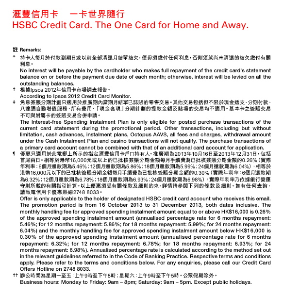 匯豐信用卡 一卡世界隨行  HSBC Credit Card. The One Card for Home and Away.  註 Remarks:  * 持卡人每月於付款到期日或以前全部清還月結單結欠，便毋須繳付任何利息，否則須就尚未清還的結欠繳付有關利息。  No interest will be payable by the cardholder who makes full repayment of the credit card's statement balance on or before the payment due date of each month; otherwise, interest will be levied on all the outstanding balances.  † 根據Ipsos 2012年信用卡市場調查報告。  According to Ipsos 2012 Credit Card Monitor.  ‡ 免息簽賬分期計劃只適用於推廣期內當期月結單已誌賬的零售交易。其他交易包括但不限於現金透支、分期付款、八達通自動增值服務、所有費用、「現金套現」分期計劃的提款金額及賭場的交易均不適用。基本卡之簽賬交易不可與附屬卡的簽賬交易合併申請。  The Interest-free Spending Instalment Plan is only eligible for posted purchase transactions of the current card statement during the promotional period. Other transactions, including but without limitation, cash advances, instalment plans, Octopus AAVS, all fees and charges, withdrawal amount under the Cash Instalment Plan and casino transactions will not qualify. The purchase transactions of a primary card account cannot be combined with that of an additional card account for application.  ¶ 優惠只適用於此電郵上所示的指定匯豐信用卡戶口持有人。推廣期為2013年10月16日至2013年12月31日，包括首尾兩日。相等於港幣16,000元或以上的已批核簽賬分期金額每月手續費為已批核簽賬分期金額的0.26%（實際年利率：6個月還款期為5.46%；12個月還款期為5.86%；18個月還款期為5.99%；24個月還款期為6.04%），相等於港幣16,000元以下的已批核簽賬分期金額每月手續費為已批核簽賬分期金額的0.30%（實際年利率：6個月還款期為6.32%；12個月還款期為6.78%；18個月還款期為6.93%；24個月還款期為6.98%）。實際年利率乃依據銀行營運守則所載的有關指引計算。以上優惠須受有關條款及細則約束，詳情請參閱下列的條款及細則。如有任何查詢，請致電信用卡優惠熱線2748 8033。  Offer is only applicable to the holder of designated HSBC credit card account who receives this email. The promotion period is from 16 October 2013 to 31 December 2013, both dates inclusive. The monthly handling fee for approved spending instalment amount equal to or above HK$16,000 is 0.26% of the approved spending instalment amount (annualised percentage rate for 6 months repayment: 5.46%; for 12 months repayment: 5.86%; for 18 months repayment: 5.99%; for 24 months repayment: 6.04%) and the monthly handling fee for approved spending instalment amount below HK$16,000 is 0.30% of the approved spending instalment amount (annualised percentage rate for 6 months repayment: 6.32%; for 12 months repayment: 6.78%; for 18 months repayment: 6.93%; for 24 months repayment: 6.98%). Annualised percentage rate is calculated according to the method set out in the relevant guidelines referred to in the Code of Banking Practice. Respective terms and conditions apply. Please refer to the terms and conditions below. For any enquiries, please call our Credit Card Offers Hotline on 2748 8033.  †† 辦公時間為星期一至五：上午9時至下午8時；星期六：上午9時至下午5時。公眾假期除外。  Business hours: Monday to Friday: 9am – 8pm; Saturday: 9am – 5pm. Except public holidays. 