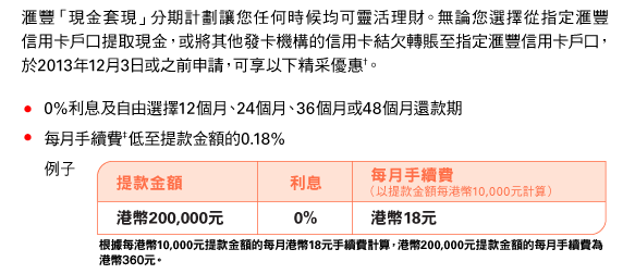 匯豐「現金套現」分期計劃讓您任何時候均可靈活理財。無論您選擇從指定匯豐信用卡戶口提取現金，或將其他發卡機構的信用卡結欠轉賬至指定匯豐信用卡戶口，於2013年12月3日或之前申請，可享以下精采優惠†。 
• 0%利息及自由選擇12個月、24個月、36個月或48個月還款期 
• 每月手續費‡低至提款金額的0.18% 

例子 
提款金額 | 港幣200,000元 
利息 | 0% 
每月手續費（以提款金額每港幣10,000元計算） | 港幣18元 
根據每港幣10,000元提款金額的每月港幣18元手續費計算，港幣200,000元提款金額的每月手續費為港幣360元。