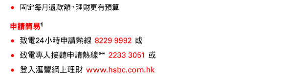 • 固定每月還款額，理財更有預算 
申請簡易¶ 
• 致電24小時申請熱線 8229 9992 或 
• 致電專人接聽申請熱線** 2233 3051 或 
• 登入匯豐網上理財 www.hsbc.com.hk 