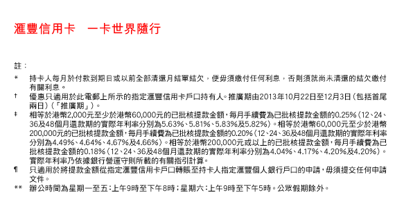 匯豐信用卡   一卡世界隨行 
    
註： 
* 持卡人每月於付款到期日或以前全部清還月結單結欠，便毋須繳付任何利息，否則須就尚未清還的結欠繳付有關利息。  
† 優惠只適用於此電郵上所示的指定匯豐信用卡戶口持有人。推廣期由2013年10月22日至12月3日（包括首尾兩日）（「推廣期」）。 
‡ 相等於港幣2,000元至少於港幣60,000元的已批核提款金額，每月手續費為已批核提款金額的0.25%（12、24、36及48個月還款期的實際年利率分別為5.63%、5.81%、5.83%及5.82%）。相等於港幣60,000元至少於港幣200,000元的已批核提款金額，每月手續費為已批核提款金額的0.20%（12、24、36及48個月還款期的實際年利率分別為4.49%、4.64%、4.67%及4.66%）。相等於港幣200,000元或以上的已批核提款金額，每月手續費為已批核提款金額的0.18%（12、24、36及48個月還款期的實際年利率分別為4.04%、4.17%、4.20%及4.20%）。實際年利率乃依據銀行營運守則所載的有關指引計算。 
¶ 只適用於將提款金額從指定匯豐信用卡戶口轉賬至持卡人指定匯豐個人銀行戶口的申請，毋須提交任何申請文件。 
** 辦公時間為星期一至五：上午9時至下午8時；星期六：上午9時至下午5時。公眾假期除外。 