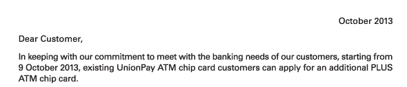 October 2013 
Dear Customer, 
In keeping with our commitment to meet with the banking needs of our customers, starting from 9 October 2013, existing UnionPay ATM chip card customers can apply for an additional PLUS ATM chip card. 