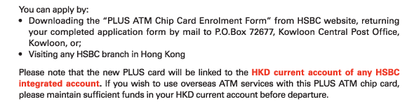 You can apply by: 
- Downloading the “PLUS ATM Chip Card Enrolment Form” from HSBC website, returning your completed application form by mail to P.O.Box 72677, Kowloon Central Post Office, Kowloon, or; 
- Visiting any HSBC branch in Hong Kong 
Please note that the new PLUS card will be linked to the HKD current account of any HSBC integrated account. If you wish to use overseas ATM services with this PLUS ATM chip card, please maintain sufficient funds in your HKD current account before departure. 