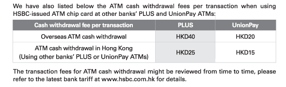 We have also listed below the ATM cash withdrawal fees per transaction when using HSBC-issued ATM chip card at other banks’ PLUS and UnionPay ATMs: 
Cash withdrawal fee per transaction : Overseas ATM cash withdrawal - 
PLUS HKD40 | UnionPay HKD20 
Cash withdrawal fee per transaction	: Overseas ATM cash withdrawal (Using other banks’ PLUS or UnionPay ATMs) - PLUS HKD25 | UnionPay HKD15 

The transaction fees for ATM cash withdrawal might be reviewed from time to time, please refer to the latest bank tariff at www.hsbc.com.hk for details.  