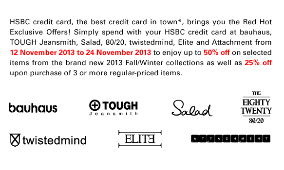 HSBC credit card, the best credit card in town*, brings you the Red Hot Exclusive Offers! Simply spend with your HSBC credit card at bauhaus, TOUGH Jeansmith, Salad, 80/20, twistedmind, Elite and Attachment from 12 November 2013 to 24 November 2013 to enjoy up to 50% off on selected items from the brand new 2013 Fall/Winter collections as well as 25% off upon purchase of 3 or more regular-priced items.