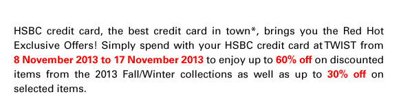 HSBC credit card, the best credit card in town*, brings you the Red Hot Exclusive Offers! Simply spend with your HSBC credit card at TWIST from 8 November 2013 to 17 November 2013 to enjoy up to 60% off on discounted items from the 2013 Fall/Winter collections as well as up to 30% off on selected items.