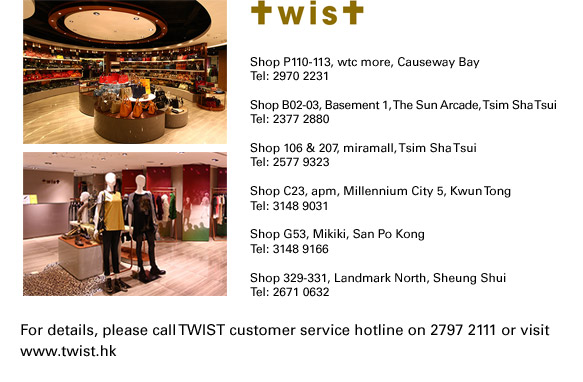 
Shop P110-113, wtc more, Causeway Bay
Tel: 2970 2231
Shop B02-03, Basement 1, The Sun Arcade, Tsim Sha Tsui
Tel: 2377 2880
Shop 106 & 207, miramall, Tsim Sha Tsui
Tel: 2577 9323
Shop C23, apm, Millennium City 5, Kwun Tong
Tel: 3148 9031
Shop G53, Mikiki, San Po Kong
Tel: 3148 9166
Shop 329-331, Landmark North, Sheung Shui
Tel: 2671 0632

For details, please call TWIST customer service hotline on 2797 2111 or visit www.twist.hk
