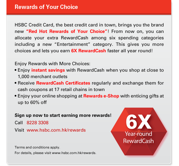 Rewards of Your Choice
HSBC Credit Card, the best credit card in town, brings you the brand new “Red Hot Rewards of Your Choice”! From now on, you can allocate your extra RewardCash among six spending categories including a new “Entertainment” category. This gives you more choices and lets you earn 6X RewardCash faster all year round!

Enjoy Rewards with More Choices:
• Enjoy instant savings with RewardCash when you shop at close to 1,000 merchant outlets
• Receive RewardCash Certificates regularly and exchange them for cash coupons at 17 retail chains in town
• Enjoy your online shopping at Rewards e-Shop with enticing gifts at up to 60% off

Sign up now to start earning more rewards!
Call   8228 3308
Visit  www.hsbc.com.hk/rewards

Terms and conditions apply.
For details, please visit www.hsbc.com.hk/rewards.
