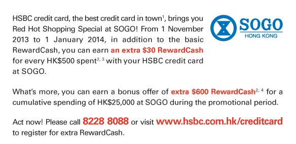 HSBC credit card, the best credit card in town(1), brings you Red Hot Shopping Special at SOGO! From 1 November 2013 to 1 January 2014, in addition to the basic RewardCash, you can earn an extra $30 RewardCash for every HK$500 spent(2, 3) with your HSBC credit card at SOGO.             What's more, you can earn a bonus offer of extra $600 RewardCash(2, 4) for a cumulative spending of HK$25,000 at SOGO during the promotional period.   Act now! Please call 8228 8088 or visit www.hsbc.com.hk/creditcard to register for extra RewardCash. 