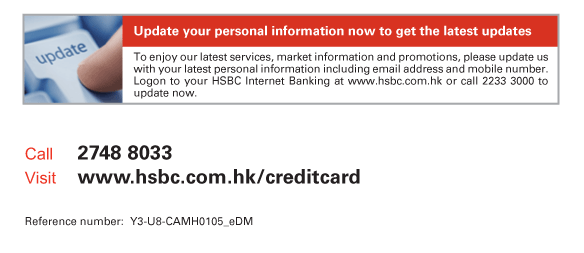 Update your personal information now to get the latest updates   To enjoy our latest services, market information and promotions, please update us with your latest personal information including email address and mobile number. Logon to your HSBC Internet Banking at www.hsbc.com.hk or call 2233 3000 to update now.             Call	2748 8033  Visit	www.hsbc.com.hk/creditcard   Reference number: Y3-U8-CAMH0105_eDM