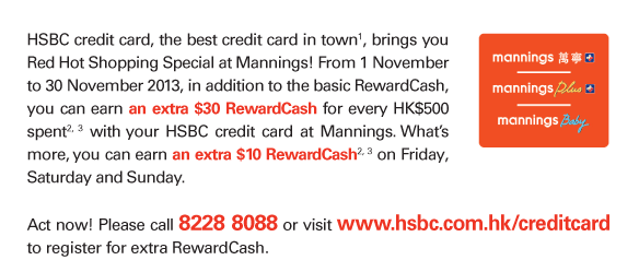 HSBC credit card, the best credit card in town(1), brings you Red Hot Shopping Special at Mannings! From 1 November to 30 November 2013, in addition to the basic RewardCash, you can earn an extra $30 RewardCash for every HK$500 spent(2, 3) with your HSBC credit card at Mannings. What's more, you can earn an extra $10 RewardCash(2, 3) on Friday, Saturday and Sunday.   Act now! Please call 8228 8088 or visit www.hsbc.com.hk/creditcard to register for extra RewardCash. 