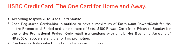 HSBC Credit Card. The One Card for Home and Away.             1 According to Ipsos 2012 Credit Card Monitor.  2 Each Registered Cardholder is entitled to have a maximum of Extra $300 RewardCash for the entire Promotional Period and a maximum of Extra $100 RewardCash from Friday to Sunday for the entire Promotional Period. Only retail transactions with single Net Spending Amount of HK$500 or above are eligible for this promotion.  3 Purchase excludes infant milk but includes cash coupon. 