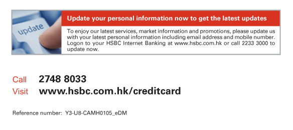 Update your personal information now to get the latest updates   To enjoy our latest services, market information and promotions, please update us with your latest personal information including email address and mobile number. Logon to your HSBC Internet Banking at www.hsbc.com.hk or call 2233 3000 to update now.             Call 2748 8033  Visit www.hsbc.com.hk/creditcard   Reference number: Y3-U8-CAMH0105_eDM 