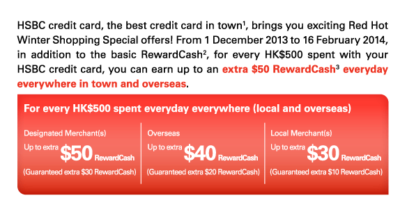 HSBC credit card, the best credit card in town(1), brings you exciting Red Hot Winter Shopping Special offers! From 1 December 2013 to 16 February 2014, in addition to the basic RewardCash(2), for every HK$500 spent with your HSBC credit card, you can earn up to an extra $50 RewardCash(3) everyday everywhere in town and overseas.   For every HK$500 spent everyday everywhere (local and overseas)   Designated Merchant(s) Up to extra $50 RewardCash (Guaranteed extra $30 RewardCash)   Overseas Up to extra $40 RewardCash (Guaranteed extra $20 RewardCash)  Local Merchant(s) Up to extra$30 RewardCash (Guaranteed extra $10 RewardCash) 