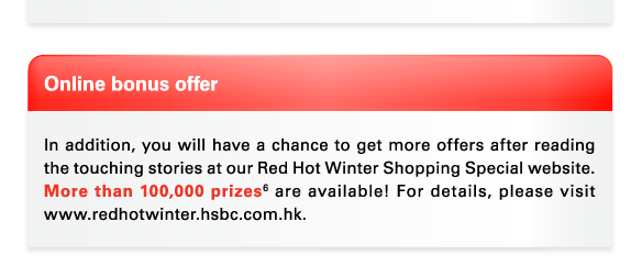 Online bonus offer  In addition, you will have a chance to get more offers after reading the touching stories at our Red Hot Winter Shopping Special website. More than 100,000 prizes(6) are available! For details, please visit www.redhotwinter.hsbc.com.hk. 