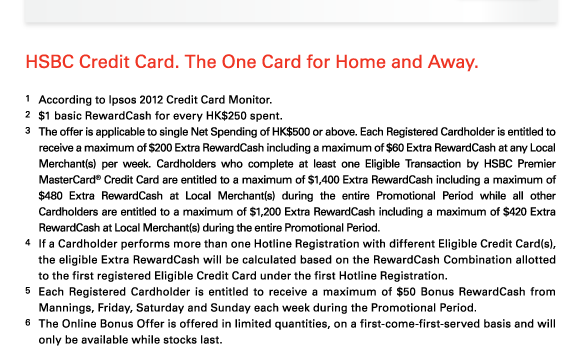 HSBC Credit Card. The One Card for Home and Away.   1 According to Ipsos 2012 Credit Card Monitor.  2 $1 basic RewardCash for every HK$250 spent.  3 The offer is applicable to single Net Spending of HK$500 or above. Each Registered Cardholder is entitled to receive a maximum of $200 Extra RewardCash including a maximum of $60 Extra RewardCash at any Local Merchant(s) per week. Cardholders who complete at least one Eligible Transaction by HSBC Premier MasterCard? Credit Card are entitled to a maximum of $1,400 Extra RewardCash including a maximum of $480 Extra RewardCash at Local Merchant(s) during the entire Promotional Period while all other Cardholders are entitled to a maximum of $1,200 Extra RewardCash including a maximum of $420 Extra RewardCash at Local Merchant(s) during the entire Promotional Period.  4 If a Cardholder performs more than one Hotline Registration with different Eligible Credit Card(s), the eligible Extra RewardCash will be calculated based on the RewardCash Combination allotted to the first registered Eligible Credit Card under the first Hotline Registration.  5 Each Registered Cardholder is entitled to receive a maximum of $50 Bonus RewardCash from Mannings, Friday, Saturday and Sunday each week during the Promotional Period.  6 The Online Bonus Offer is offered in limited quantities, on a first-come-first-served basis and will only be available while stocks last. 