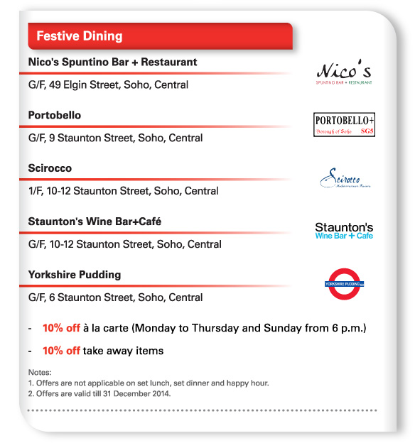 Festive Dining   Nico's Spuntino Bar + Restaurant  G/F, 49 Elgin Street, Soho, Central   Portobello  G/F, 9 Staunton Street, Soho, Central   Scirocco  1/F, 10-12 Staunton Street, Soho, Central   Staunton's Wine Bar+Cafe  G/F, 10-12 Staunton Street, Soho, Central   Yorkshire Pudding  G/F, 6 Staunton Street, Soho, Central  - 10% off a la carte (Monday to Thursday and Sunday from 6 p.m.)  - 10% off take away items  Notes:  1. Offers are not applicable on set lunch, set dinner and happy hour.  2. Offers are valid till 31 December 2014. 