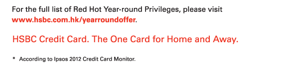 For the full list of Red Hot Year-round Privileges, please visit www.hsbc.com.hk/yearroundoffer.   HSBC Credit Card. The One Card for Home and Away.   * According to Ipsos 2012 Credit Card Monitor. 