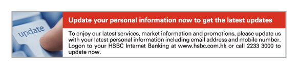 Update your personal information now to get the latest updates  To enjoy our latest services, market information and promotions, please update us with your latest personal information including email address and mobile number. Logon to your HSBC Internet Banking at www.hsbc.com.hk or call 2233 3000 to update now. 