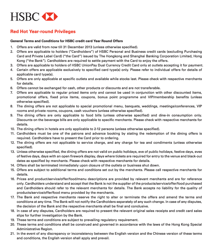 HSBC 

Red Hot Year-round Privileges 

General Terms and Conditions for HSBC credit card Year Round Offers 
1. Offers are valid from now till 31 December 2013 (unless otherwise specified). 
2. Offers are applicable to holders (“Cardholders”) of HSBC Personal and Business credit cards (excluding Purchasing Card and Private Label Card) (“the Card”) issued by The Hongkong and Shanghai Banking Corporation Limited, Hong Kong (“the Bank”). Cardholders are required to settle payment with the Card to enjoy the offers. 
3. Offers are applicable to holders of HSBC UnionPay Dual Currency Credit Card only at outlets accepting it for payment. 
4. Certain offers are applicable exclusively to specified card type(s) only. Please refer to individual offers for details of applicable card type(s). 
5. Offers are only applicable at specific outlets and available while stocks last. Please check with respective merchants for details. 
6. Offers cannot be exchanged for cash, other products or discounts and are not transferable. 
7. Offers are applicable to regular priced items only and cannot be used in conjunction with other discounted items, promotional offers, fixed price items, coupons, bonus point programme and VIP/membership benefits (unless otherwise specified). 
8. The dining offers are not applicable to special promotional menu, banquets, weddings, meetings/conferences, VIP rooms and private rooms, coupons, cash vouchers (unless otherwise specified). 
9. The dining offers are only applicable to food bills (unless otherwise specified) and dine-in consumption only. Discounts on the beverage bills are only applicable to specific merchants. Please check with respective merchants for details. 
10. The dining offers in hotels are only applicable to 2-12 persons (unless otherwise specified). 
11. Cardholders must be one of the patrons and advance booking by stating the redemption of the dining offers is required. Cardholders have to present the Card prior to ordering. 
12. The dining offers are not applicable to service charge, and any charge for tea and condiments (unless otherwise specified). 
13. Unless otherwise specified, the dining offers are not valid on public holidays, eve of public holidays, festive days, eves of festive days, days with an open firework display, days where tickets are required for entry to the venue and black-out dates as specified by merchants. Please check with respective merchants for details. 
14. Offers shall be terminated immediately upon closure of the outlets or business shut down. 
15. Offers are subject to additional terms and conditions set out by the merchants. Please call respective merchants for details. 
16. Prices and product/service/offer/food/menu descriptions are provided by relevant merchants and are for reference only. Cardholders understand and accept that the Bank is not the supplier of the products/service/offer/food purchased and Cardholders should refer to the relevant merchants for details. The Bank accepts no liability for the quality of products/service/offer/food menu provided by the merchants. 
17. The Bank and respective merchants reserve the right to alter or terminate the offers and amend the terms and conditions at any time. The Bank will not notify the Cardholders separately of any such change. In case of any disputes, the decision of the Bank and the respective merchants shall be final and conclusive. 
18. In case of any disputes, Cardholders are required to present the relevant original sales receipts and credit card sales slips for further investigation by the Bank. 
19. These terms and conditions are subject to prevailing regulatory requirement. 
20. These terms and conditions shall be construed and governed in accordance with the laws of the Hong Kong Special Administrative Region. 
21. In the event of any discrepancy or inconsistency between the English version and the Chinese version of these terms and conditions, the English version shall apply and prevail. 
