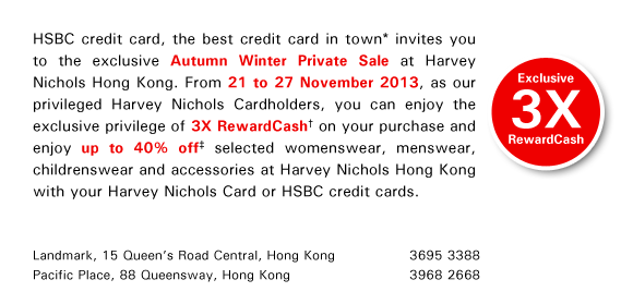 HSBC credit card, the best credit card in town* invites you to the exclusive Autumn Winter Private Sale at Harvey Nichols Hong Kong. From 21 to 27 November 2013, as our privileged Harvey Nichols Cardholders, you can enjoy the exclusive privilege of 3X RewardCash† on your purchase and enjoy up to 40% off‡ selected womenswear, menswear, childrenswear and accessories at Harvey Nichols Hong Kong with your Harvey Nichols Card or HSBC credit cards.    Landmark, 15 Queen's Road Central, Hong Kong 3695 3388  Pacific Place, 88 Queensway, Hong Kong 3968 2668