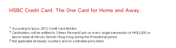 HSBC Credit Card. The One Card for Home and Away.    * According to Ipsos 2012 Credit Card Monitor.   † Cardholders will be entitled to 3 times RewardCash on every single transaction of HK$3,000 or above made at Harvey Nichols Hong Kong during the Promotional period.   ‡ Not applicable at beauty counters and on controlled-price items.