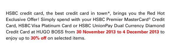 HSBC credit card, the best credit card in town*, brings you the Red Hot Exclusive Offer! Simply spend with your HSBC Premier MasterCard® Credit Card, HSBC Visa Platinum Card or HSBC UnionPay Dual Currency Diamond Credit Card at HUGO BOSS from 30 November 2013 to 4 December 2013 to enjoy up to 30% off on selected items.