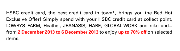 HSBC credit card, the best credit card in town*, brings you the Red Hot Exclusive Offer! Simply spend with your HSBC credit card at collect point, LOWRYS FARM, Heather, JEANASIS, HARE, GLOBAL WORK and niko and... from 2 December 2013 to 6 December 2013 to enjoy up to 70% off on selected items.