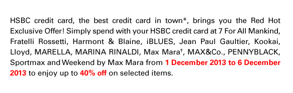 HSBC credit card, the best credit card in town*, brings you the Red Hot Exclusive Offer! Simply spend with your HSBC credit card at 7 For All Mankind, Fratelli Rossetti, Harmont & Blaine, iBLUES, Jean Paul Gaultier, Kookai, Lloyd, Marella, Marina Rinaldi, Max Mara†, MAX&Co., Pennyblack, Sportmax and Weekend by Max Mara from 1 December 2013 to 6 December 2013 to enjoy up to 40% off on selected items.