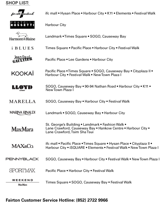 SHOP LIST: 7 For All Mankind | ifc mall • Hysan Place • Harbour City • K11 • Elements • Festival Walk Fratelli Rossetti | Harbour City Harmont & Blaine | Landmark • Times Square • SOGO, Causeway Bay iBLUES | Times Square • Pacific Place • Harbour City • Festival Walk Jean Paul Gaultier | Pacific Place • Lee Gardens • Harbour City Kookai | Pacific Place • Times Square • SOGO, Causeway Bay • Cityplaza II • Harbour City • Festival Walk • New Town Plaza I Lloyd | SOGO, Causeway Bay • 90-94 Nathan Road • Harbour City • K11 • New Town Plaza I Marella | SOGO, Causeway Bay • Harbour City • Festival Walk Marina Rinaldi | Landmark • SOGO, Causeway Bay • Harbour City Max Mara | St. George's Building • Landmark • Fashion Walk • Lane Crawford, Causeway Bay • Hankow Centre • Harbour City • Lane Crawford, Tsim Sha Tsui MAX&Co. | ifc mall • Pacific Place • Times Square • Hysan Place • Cityplaza II • Harbour City • iSQUARE • Elements • Festival Walk • New Town Plaza I Pennyblack | SOGO, Causeway Bay • Harbour City • Festival Walk • New Town Plaza I Sportmax | Pacific Place • Harbour City • Festival Walk Weekend by Max Mara | Times Square • SOGO, Causeway Bay • Festival Walk Fairton Customer Service Hotline: (852) 2722 9966