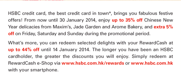 HSBC credit card, the best credit card in town*, brings you fabulous festive offers! From now until 30 January 2014, enjoy up to 35% off Chinese New Year delicacies from Maxim's, Jade Garden and Arome Bakery, and extra 5% off on Friday, Saturday and Sunday during the promotional period.  What's more, you can redeem selected delights with your RewardCash at up to 44% off until 14 January 2014. The longer you have been an HSBC cardholder, the greater the discounts you will enjoy. Simply redeem at RewardCash e-Shop via www.hsbc.com.hk/rewards or www.hsbc.com.hk with your smartphone. 