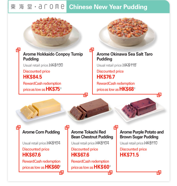 Arome Bakery Chinese New Year Pudding   Arome Hokkaido Conpoy Turnip Pudding  Usual retail price HK$130  Discounted price HK$84.5  RewardCash redemption price as low as HK$75‡   Arome Okinawa Sea Salt Taro Pudding  Usual retail price HK$118  Discounted price HK$76.7  RewardCash redemption price as low as HK$68‡   Arome Corn Pudding  Usual retail price HK$104  Discounted price HK$67.6  RewardCash redemption price as low as HK$60‡   Arome Tokachi Red Bean Chestnut Pudding  Usual retail price HK$104  Discounted price HK$67.6  RewardCash redemption price as low as HK$60‡   Arome Purple Potato and Brown Sugar Pudding  Usual retail price HK$110  Discounted price HK$71.5   