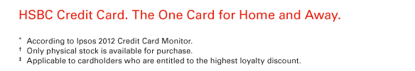 HSBC Credit Card. The One Card for Home and Away.   * According to Ipsos 2012 Credit Card Monitor.  † Only physical stock is available for purchase.  ‡ Applicable to cardholders who are entitled to the highest loyalty discount.   