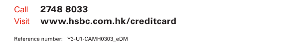 Call 2748 8033  Visit www.hsbc.com.hk/creditcard   Reference number: Y3-U1-CAMH0303_eDM   